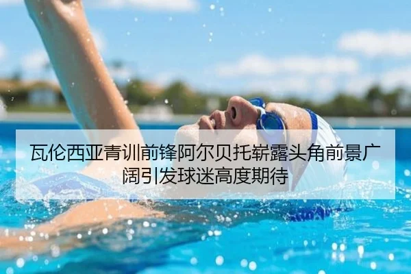 瓦伦西亚青训前锋阿尔贝托崭露头角前景广阔引发球迷高度期待