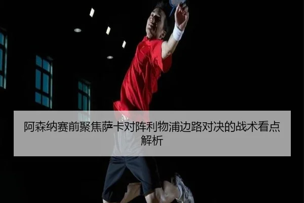 阿森纳赛前聚焦萨卡对阵利物浦边路对决的战术看点解析