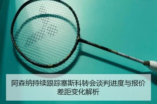 阿森纳持续跟踪塞斯科转会谈判进度与报价差距变化解析