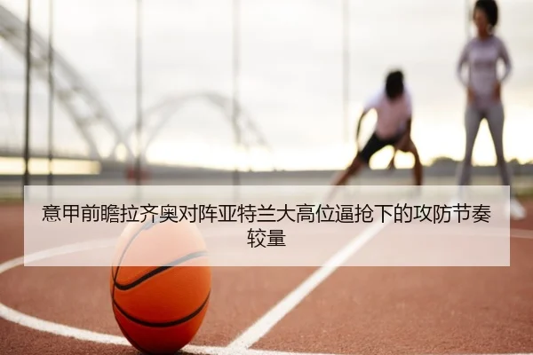 意甲前瞻拉齐奥对阵亚特兰大高位逼抢下的攻防节奏较量