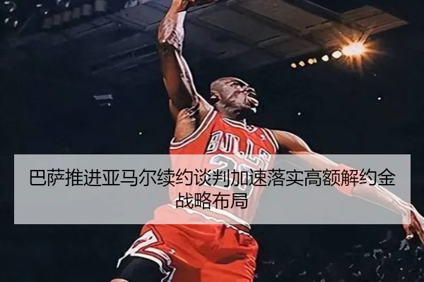 巴萨推进亚马尔续约谈判加速落实高额解约金战略布局